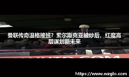 曼联传奇温格接班？索尔斯克亚被炒后，红魔高层谋划新未来