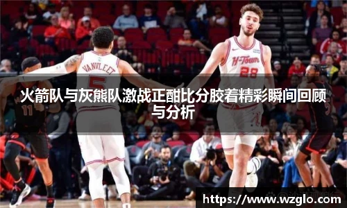 火箭队与灰熊队激战正酣比分胶着精彩瞬间回顾与分析